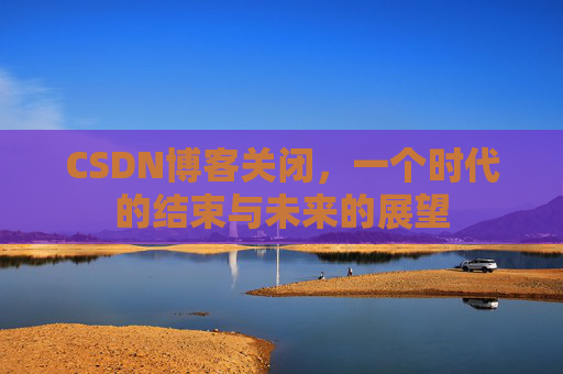CSDN博客关闭，一个时代的结束与未来的展望